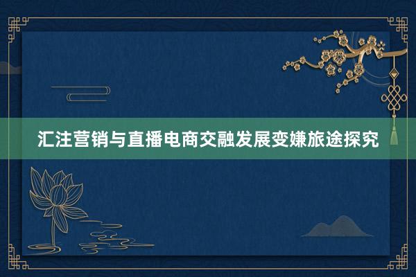 汇注营销与直播电商交融发展变嫌旅途探究